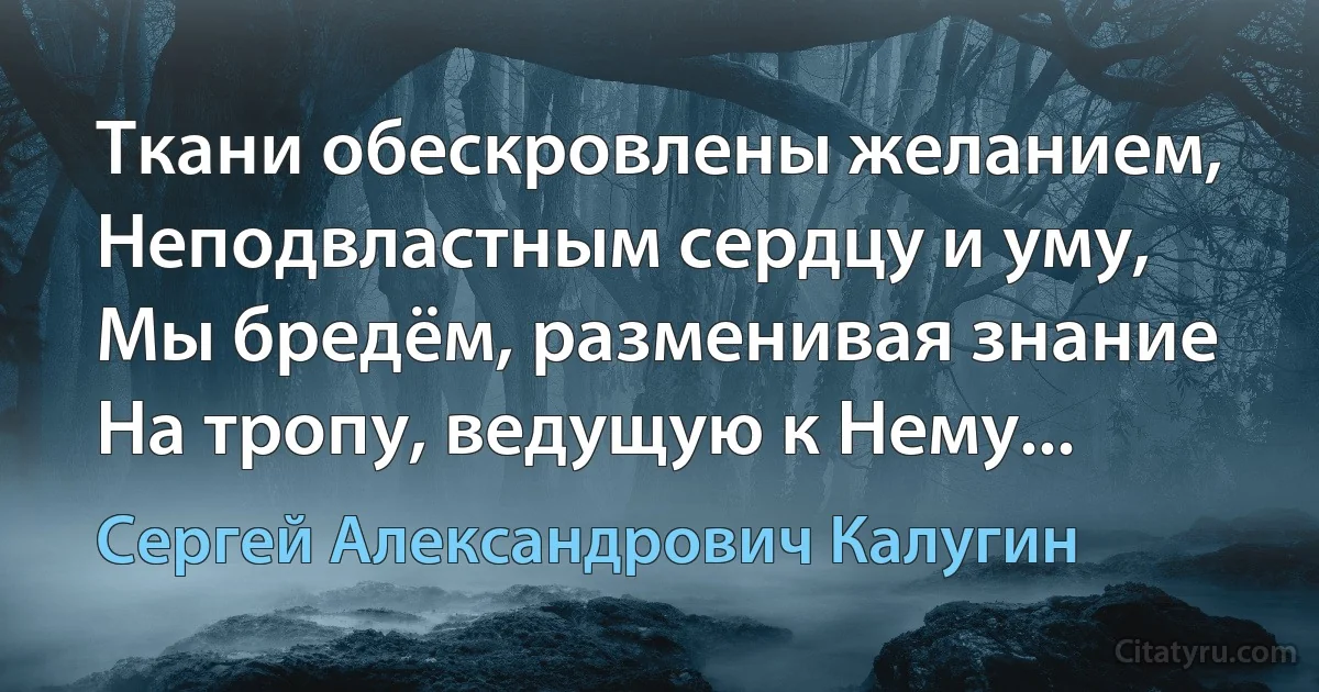 Ткани обескровлены желанием,
Неподвластным сердцу и уму,
Мы бредём, разменивая знание
На тропу, ведущую к Нему... (Сергей Александрович Калугин)