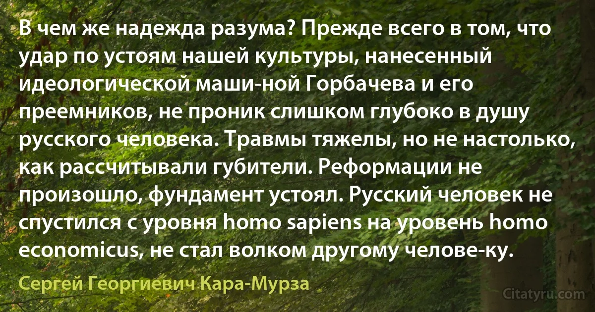 В чем же надежда разума? Прежде всего в том, что удар по устоям нашей культуры, нанесенный идеологической маши­ной Горбачева и его преемников, не проник слишком глубоко в душу русского человека. Травмы тяжелы, но не настолько, как рассчитывали губители. Реформации не произошло, фундамент устоял. Русский человек не спустился с уровня homo sapiens на уровень homo economicus, не стал волком другому челове­ку. (Сергей Георгиевич Кара-Мурза)