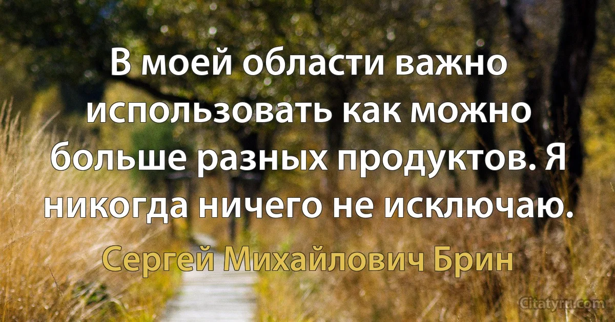 В моей области важно использовать как можно больше разных продуктов. Я никогда ничего не исключаю. (Сергей Михайлович Брин)