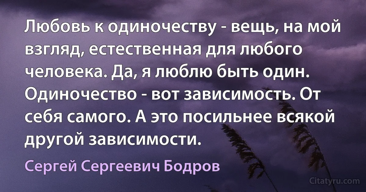 Любовь к одиночеству - вещь, на мой взгляд, естественная для любого человека. Да, я люблю быть один. Одиночество - вот зависимость. От себя самого. А это посильнее всякой другой зависимости. (Сергей Сергеевич Бодров)