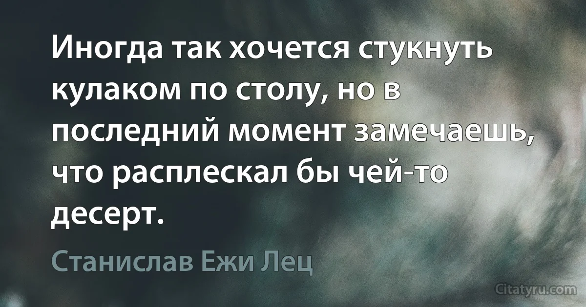 Иногда так хочется стукнуть кулаком по столу, но в последний момент замечаешь, что расплескал бы чей-то десерт. (Станислав Ежи Лец)