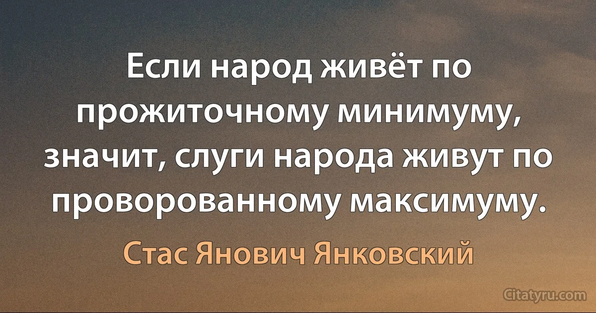 Если народ живёт по прожиточному минимуму, значит, слуги народа живут по проворованному максимуму. (Стас Янович Янковский)