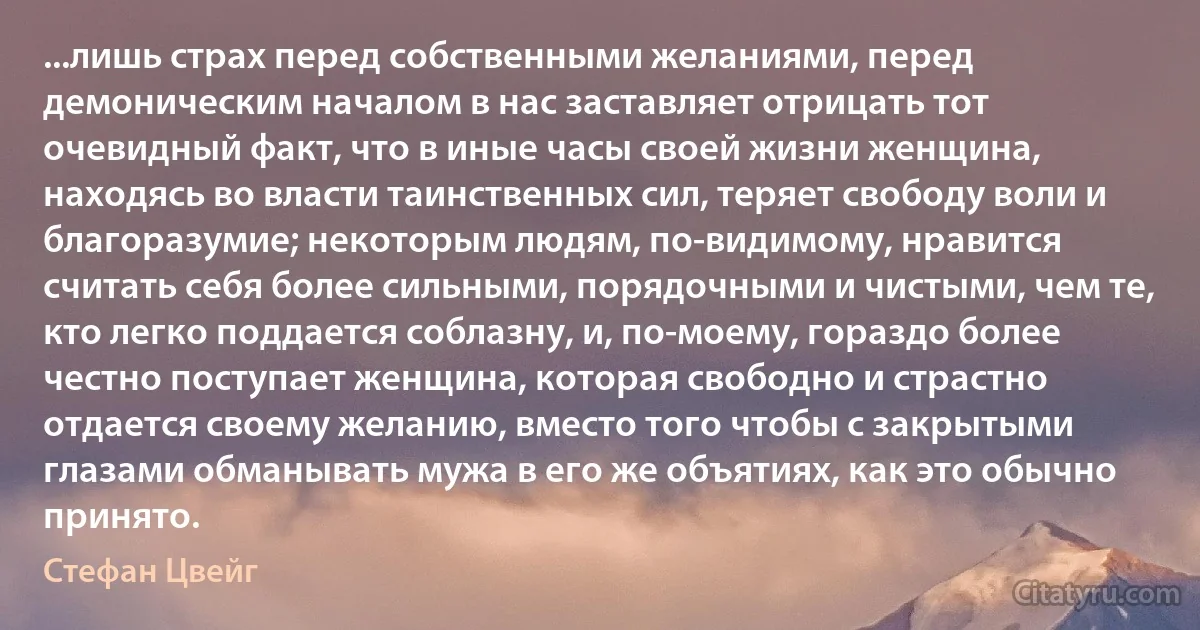 ...лишь страх перед собственными желаниями, перед демоническим началом в нас заставляет отрицать тот очевидный факт, что в иные часы своей жизни женщина, находясь во власти таинственных сил, теряет свободу воли и благоразумие; некоторым людям, по-видимому, нравится считать себя более сильными, порядочными и чистыми, чем те, кто легко поддается соблазну, и, по-моему, гораздо более честно поступает женщина, которая свободно и страстно отдается своему желанию, вместо того чтобы с закрытыми глазами обманывать мужа в его же объятиях, как это обычно принято. (Стефан Цвейг)