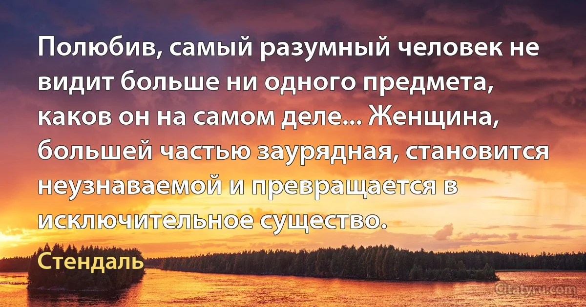 Полюбив, самый разумный человек не видит больше ни одного предмета, каков он на самом деле... Женщина, большей частью заурядная, становится неузнаваемой и превращается в исключительное существо. (Стендаль)