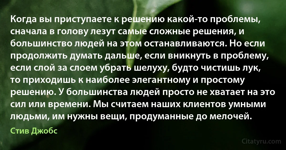 Когда вы приступаете к решению какой-то проблемы, сначала в голову лезут самые сложные решения, и большинство людей на этом останавливаются. Но если продолжить думать дальше, если вникнуть в проблему, если слой за слоем убрать шелуху, будто чистишь лук, то приходишь к наиболее элегантному и простому решению. У большинства людей просто не хватает на это сил или времени. Мы считаем наших клиентов умными людьми, им нужны вещи, продуманные до мелочей. (Стив Джобс)