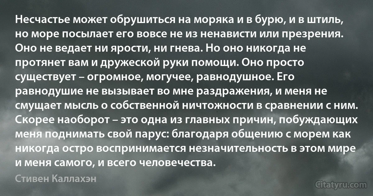 Несчастье может обрушиться на моряка и в бурю, и в штиль, но море посылает его вовсе не из ненависти или презрения. Оно не ведает ни ярости, ни гнева. Но оно никогда не протянет вам и дружеской руки помощи. Оно просто существует – огромное, могучее, равнодушное. Его равнодушие не вызывает во мне раздражения, и меня не смущает мысль о собственной ничтожности в сравнении с ним. Скорее наоборот – это одна из главных причин, побуждающих меня поднимать свой парус: благодаря общению с морем как никогда остро воспринимается незначительность в этом мире и меня самого, и всего человечества. (Стивен Каллахэн)