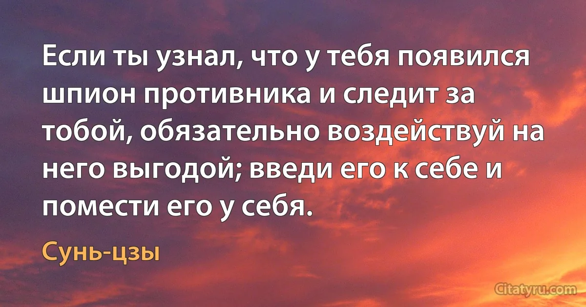 Если ты узнал, что у тебя появился шпион противника и следит за тобой, обязательно воздействуй на него выгодой; введи его к себе и помести его у себя. (Сунь-цзы)