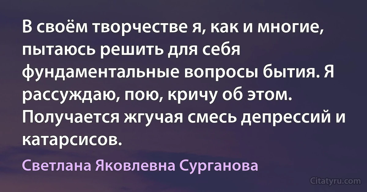 В своём творчестве я, как и многие, пытаюсь решить для себя фундаментальные вопросы бытия. Я рассуждаю, пою, кричу об этом. Получается жгучая смесь депрессий и катарсисов. (Светлана Яковлевна Сурганова)