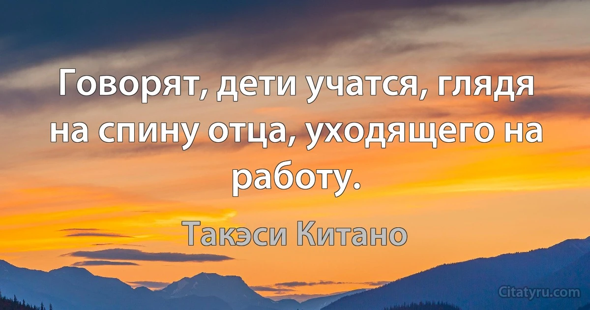 Говорят, дети учатся, глядя на спину отца, уходящего на работу. (Такэси Китано)