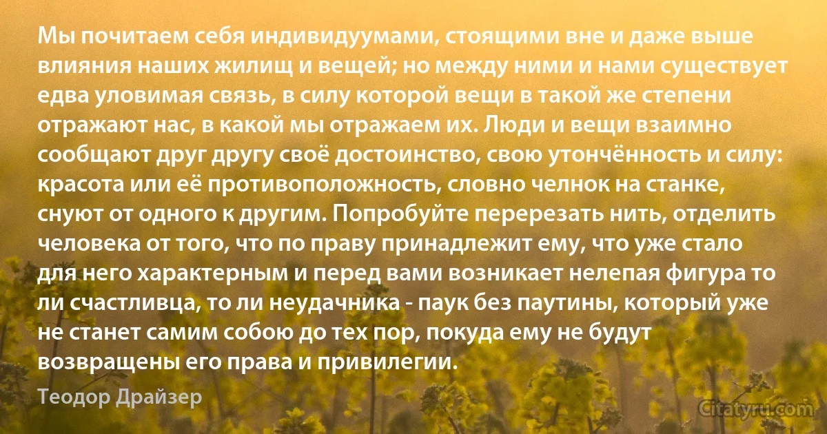 Мы почитаем себя индивидуумами, стоящими вне и даже выше влияния наших жилищ и вещей; но между ними и нами существует едва уловимая связь, в силу которой вещи в такой же степени отражают нас, в какой мы отражаем их. Люди и вещи взаимно сообщают друг другу своё достоинство, свою утончённость и силу: красота или её противоположность, словно челнок на станке, снуют от одного к другим. Попробуйте перерезать нить, отделить человека от того, что по праву принадлежит ему, что уже стало для него характерным и перед вами возникает нелепая фигура то ли счастливца, то ли неудачника - паук без паутины, который уже не станет самим собою до тех пор, покуда ему не будут возвращены его права и привилегии. (Теодор Драйзер)