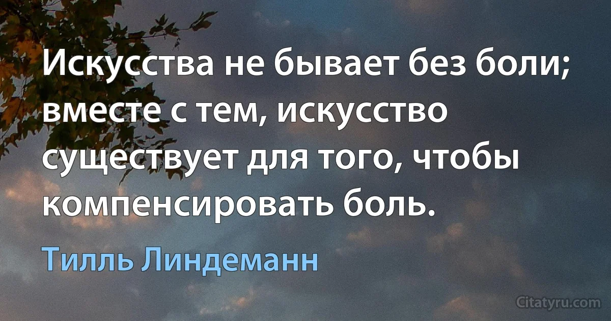 Искусства не бывает без боли; вместе с тем, искусство существует для того, чтобы компенсировать боль. (Тилль Линдеманн)