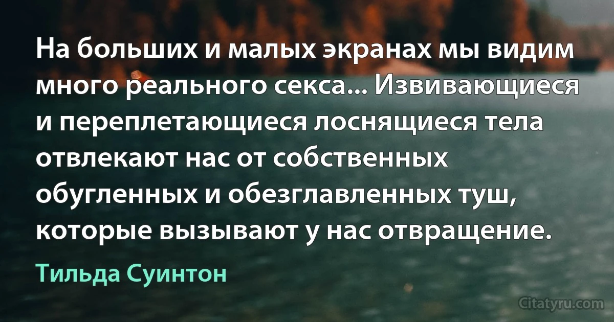 На больших и малых экранах мы видим много реального секса... Извивающиеся и переплетающиеся лоснящиеся тела отвлекают нас от собственных обугленных и обезглавленных туш, которые вызывают у нас отвращение. (Тильда Суинтон)