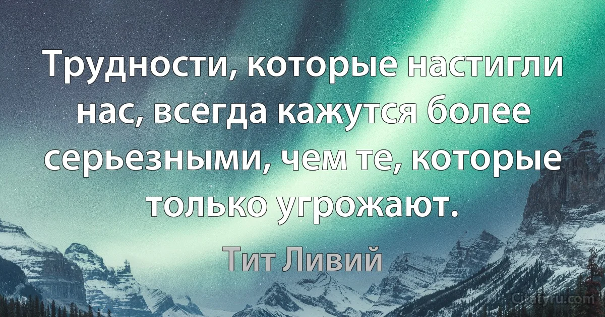 Трудности, которые настигли нас, всегда кажутся более серьезными, чем те, которые только угрожают. (Тит Ливий)