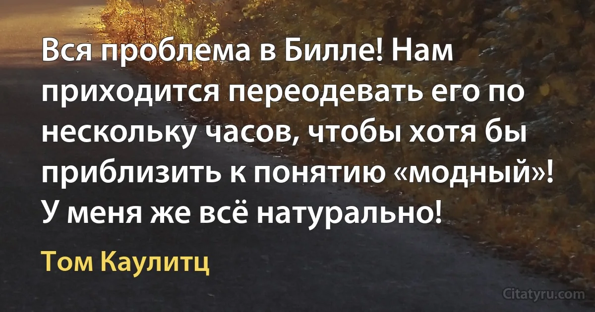 Вся проблема в Билле! Нам приходится переодевать его по нескольку часов, чтобы хотя бы приблизить к понятию «модный»! У меня же всё натурально! (Том Каулитц)