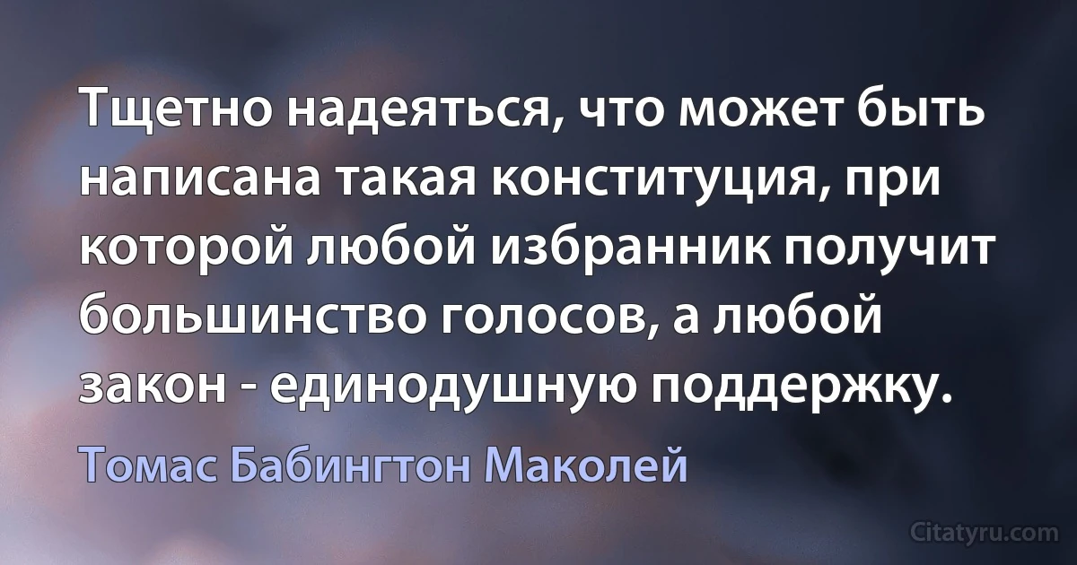 Тщетно надеяться, что может быть написана такая конституция, при которой любой избранник получит большинство голосов, а любой закон - единодушную поддержку. (Томас Бабингтон Маколей)