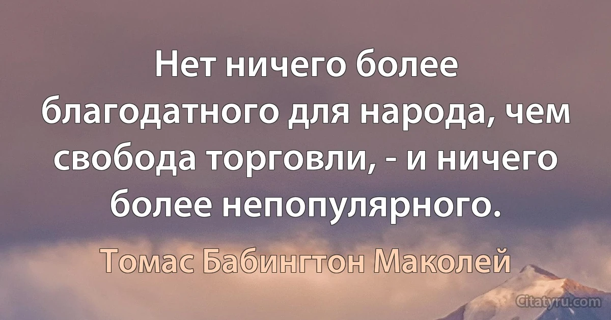 Нет ничего более благодатного для народа, чем свобода торговли, - и ничего более непопулярного. (Томас Бабингтон Маколей)