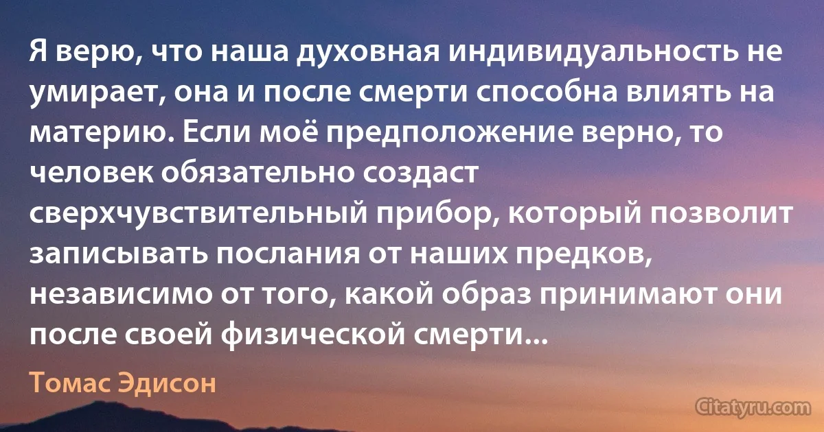 Я верю, что наша духовная индивидуальность не умирает, она и после смерти способна влиять на материю. Если моё предположение верно, то человек обязательно создаст сверхчувствительный прибор, который позволит записывать послания от наших предков, независимо от того, какой образ принимают они после своей физической смерти... (Томас Эдисон)