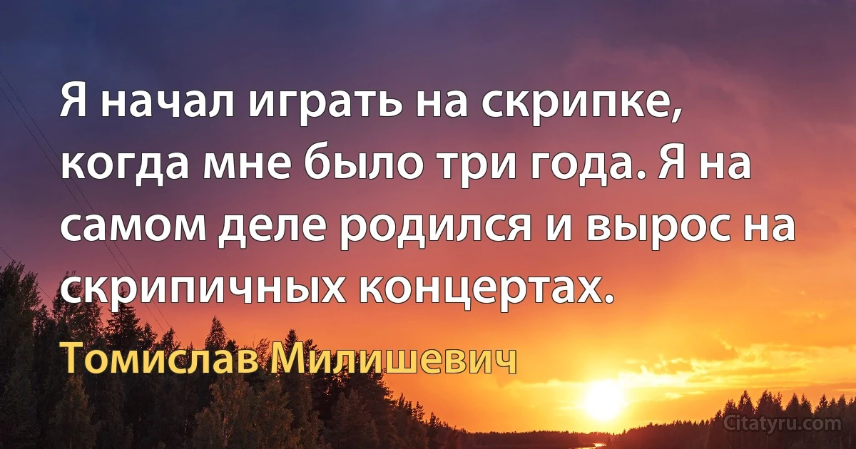 Я начал играть на скрипке, когда мне было три года. Я на самом деле родился и вырос на скрипичных концертах. (Томислав Милишевич)