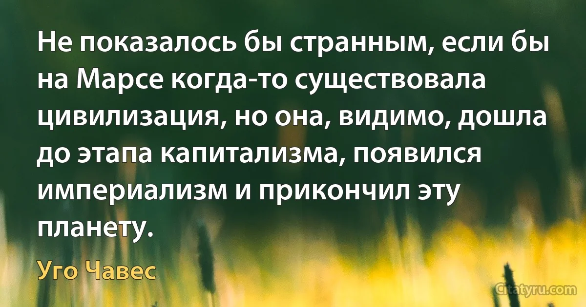 Не показалось бы странным, если бы на Марсе когда-то существовала цивилизация, но она, видимо, дошла до этапа капитализма, появился империализм и прикончил эту планету. (Уго Чавес)