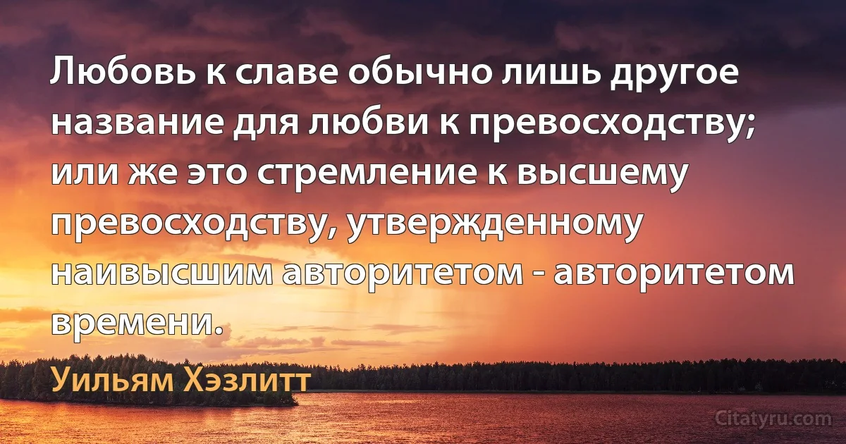 Любовь к славе обычно лишь другое название для любви к превосходству; или же это стремление к высшему превосходству, утвержденному наивысшим авторитетом - авторитетом времени. (Уильям Хэзлитт)