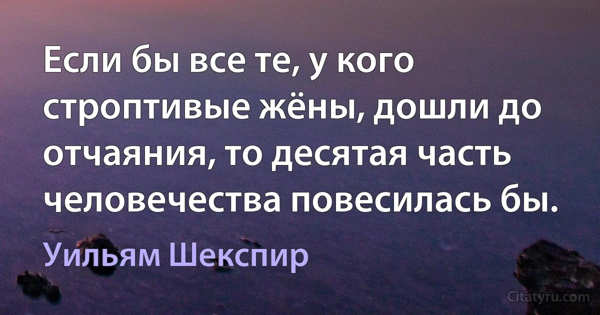 Если бы все те, у кого строптивые жёны, дошли до отчаяния, то десятая часть человечества повесилась бы. (Уильям Шекспир)