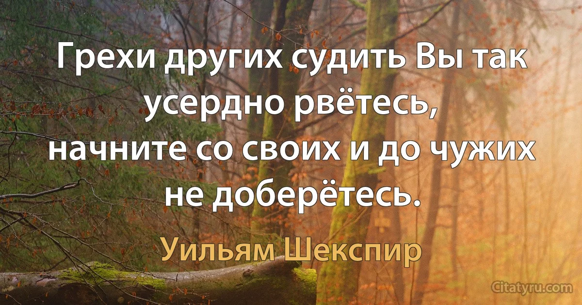 Грехи других судить Вы так усердно рвётесь,
начните со своих и до чужих не доберётесь. (Уильям Шекспир)