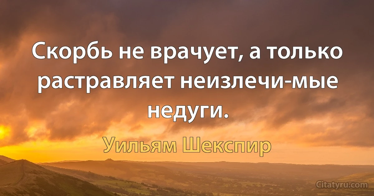 Скорбь не врачует, а только растравляет неизлечи­мые недуги. (Уильям Шекспир)