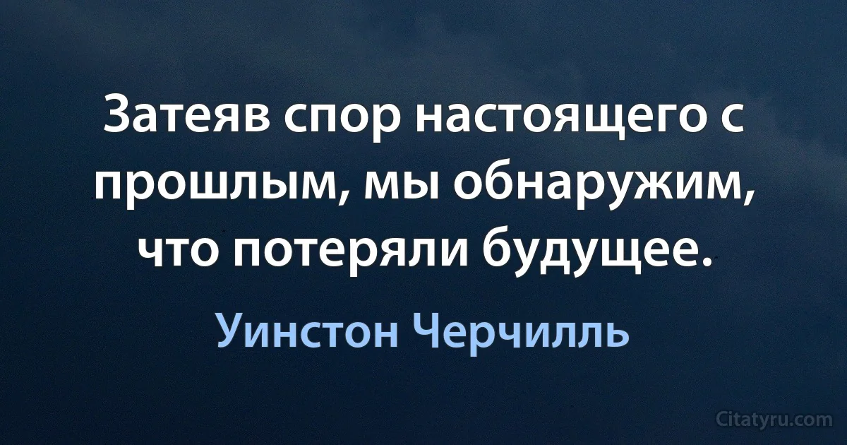 Затеяв спор настоящего с прошлым, мы обнаружим, что потеряли будущее. (Уинстон Черчилль)