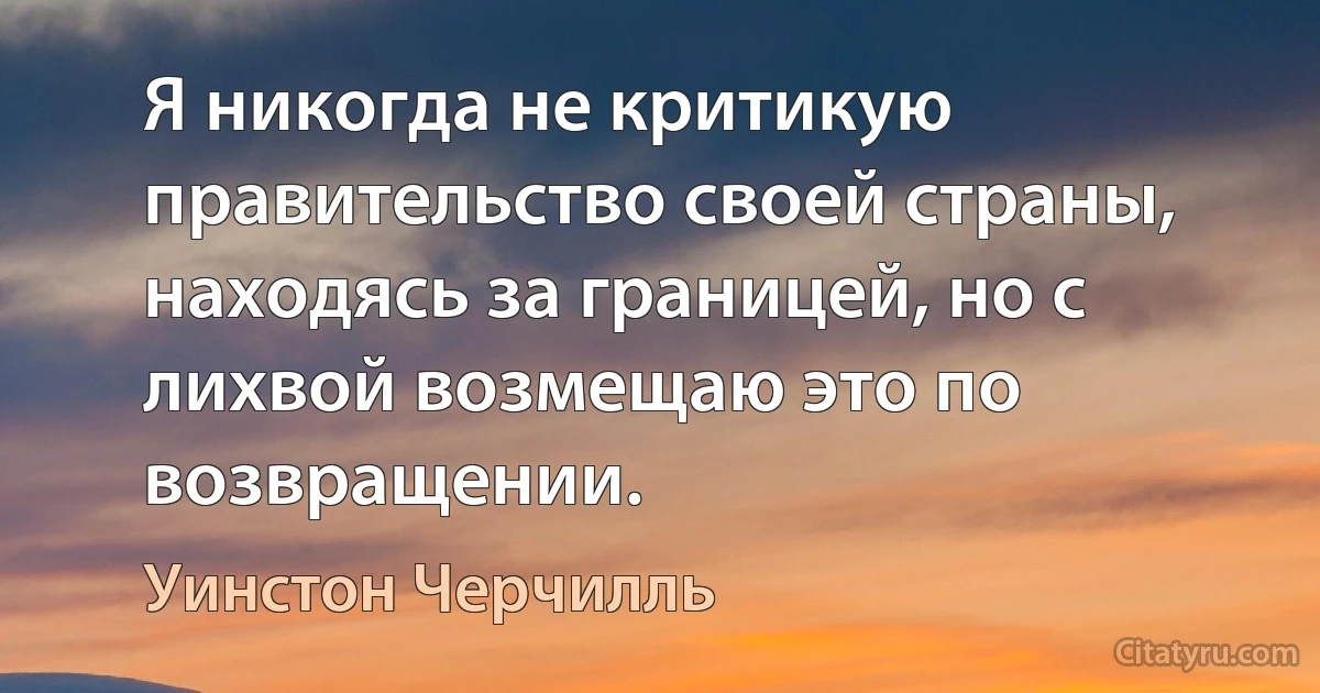 Я никогда не критикую правительство своей страны, находясь за границей, но с лихвой возмещаю это по возвращении. (Уинстон Черчилль)