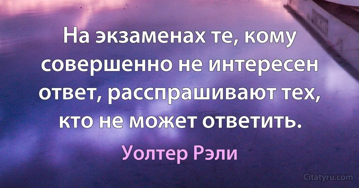 На экзаменах те, кому совершенно не интересен ответ, расспрашивают тех, кто не может ответить. (Уолтер Рэли)