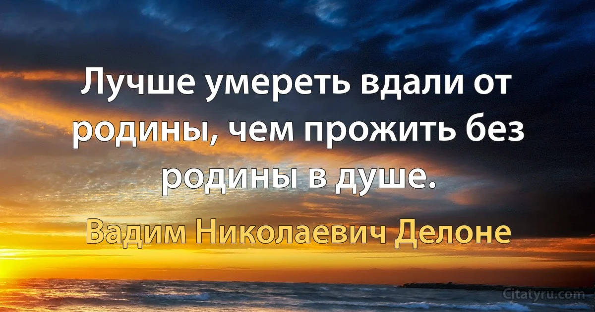 Лучше умереть вдали от родины, чем прожить без родины в душе. (Вадим Николаевич Делоне)