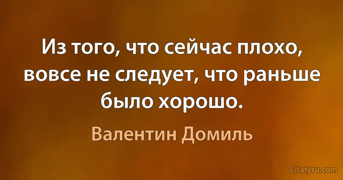 Из того, что сейчас плохо, вовсе не следует, что раньше было хорошо. (Валентин Домиль)