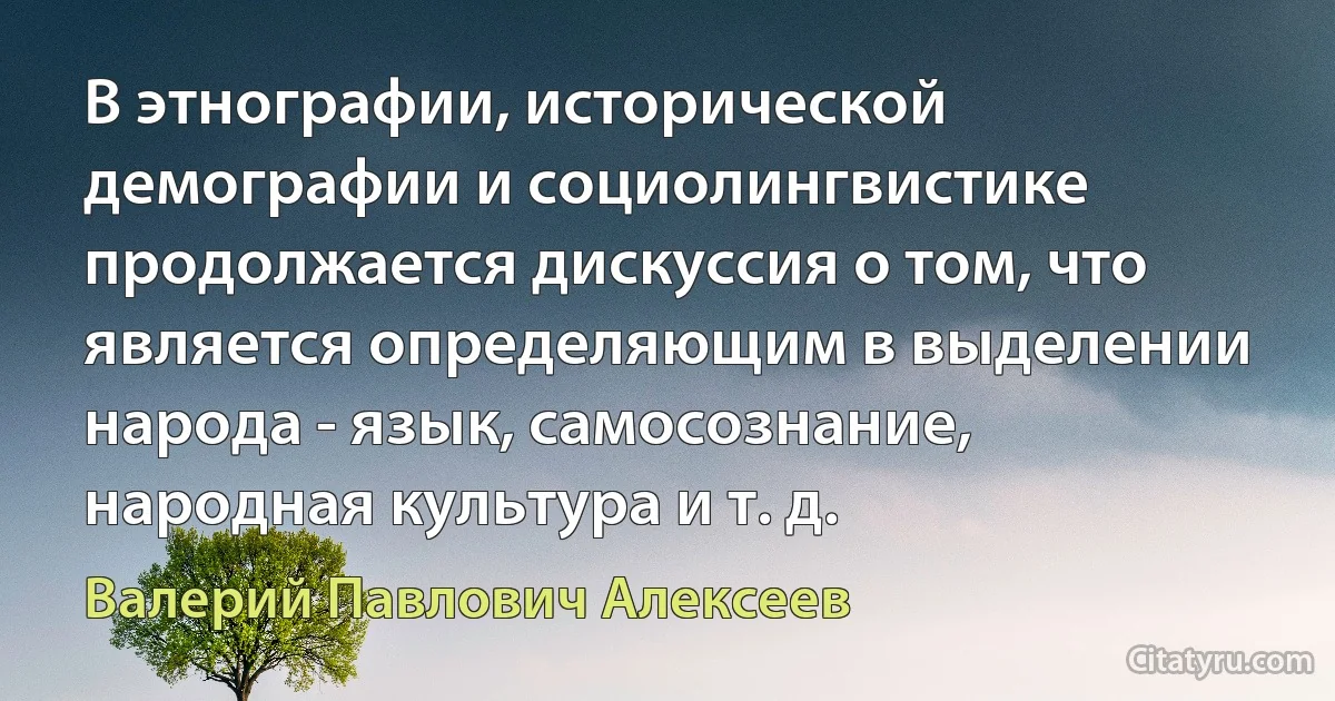 В этнографии, исторической демографии и социолингвистике продолжается дискуссия о том, что является определяющим в выделении народа - язык, самосознание, народная культура и т. д. (Валерий Павлович Алексеев)