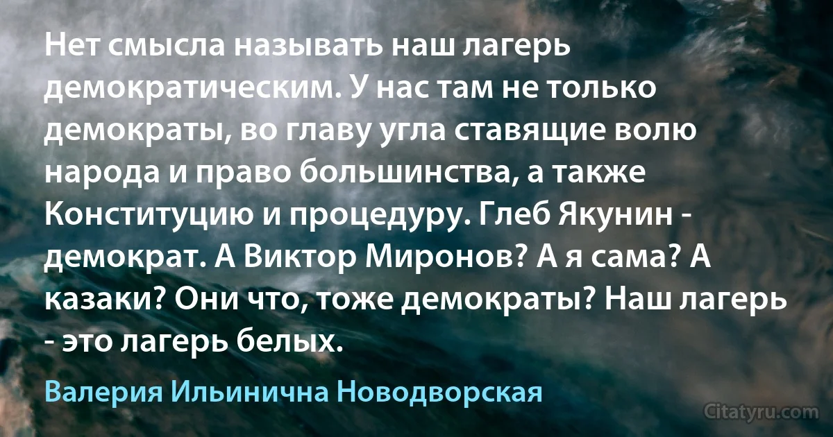 Нет смысла называть наш лагерь демократическим. У нас там не только демократы, во главу угла ставящие волю народа и право большинства, а также Конституцию и процедуру. Глеб Якунин - демократ. А Виктор Миронов? А я сама? А казаки? Они что, тоже демократы? Наш лагерь - это лагерь белых. (Валерия Ильинична Новодворская)