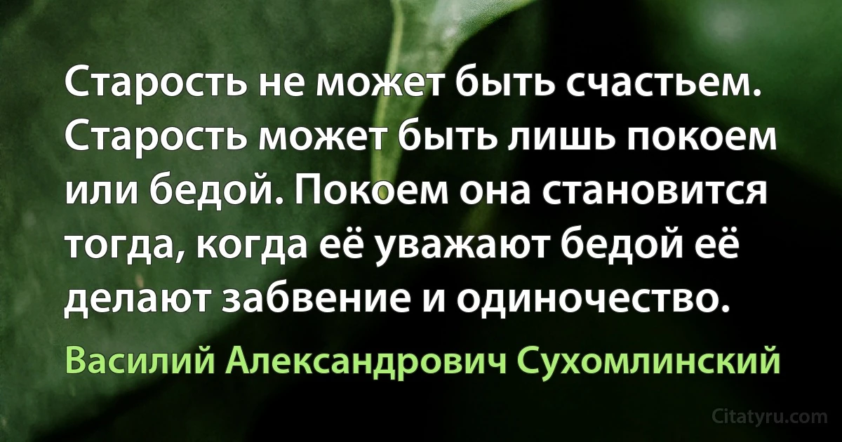 Старость не может быть счастьем. Старость может быть лишь покоем или бедой. Покоем она становится тогда, когда её уважают бедой её делают забвение и одиночество. (Василий Александрович Сухомлинский)