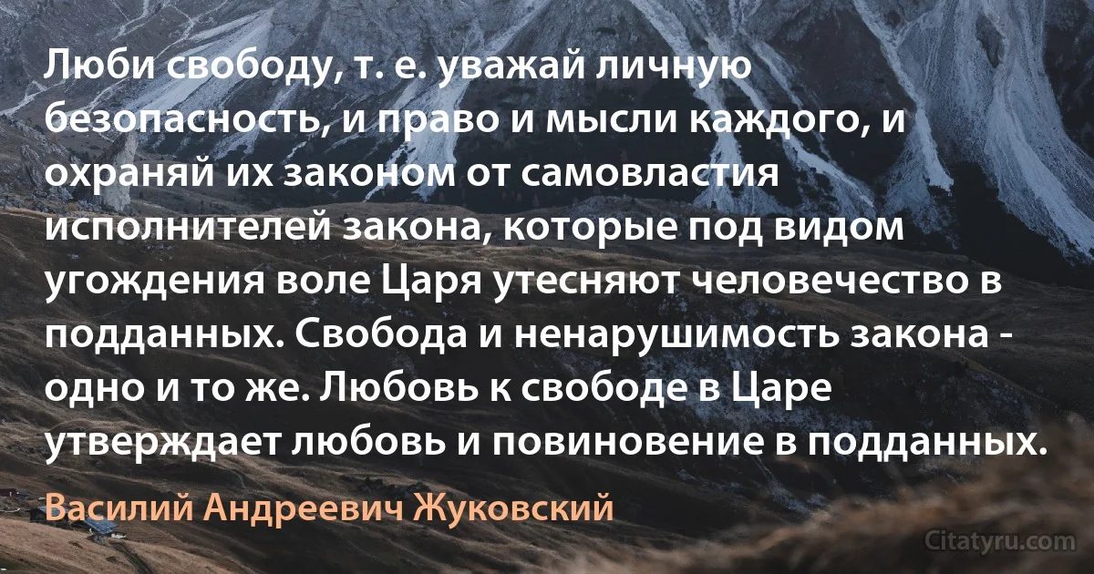 Люби свободу, т. е. уважай личную безопасность, и право и мысли каждого, и охраняй их законом от самовластия исполнителей закона, которые под видом угождения воле Царя утесняют человечество в подданных. Свобода и ненарушимость закона - одно и то же. Любовь к свободе в Царе утверждает любовь и повиновение в подданных. (Василий Андреевич Жуковский)