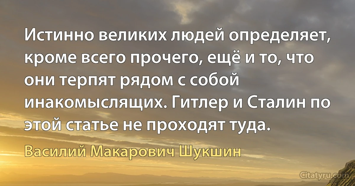 Истинно великих людей определяет, кроме всего прочего, ещё и то, что они терпят рядом с собой инакомыслящих. Гитлер и Сталин по этой статье не проходят туда. (Василий Макарович Шукшин)