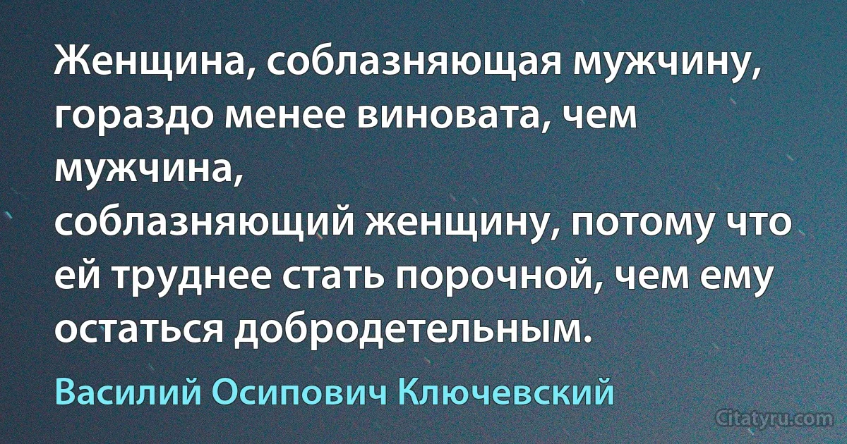 Женщина, соблазняющая мужчину, гораздо менее виновата, чем мужчина,
соблазняющий женщину, потому что ей труднее стать порочной, чем ему
остаться добродетельным. (Василий Осипович Ключевский)