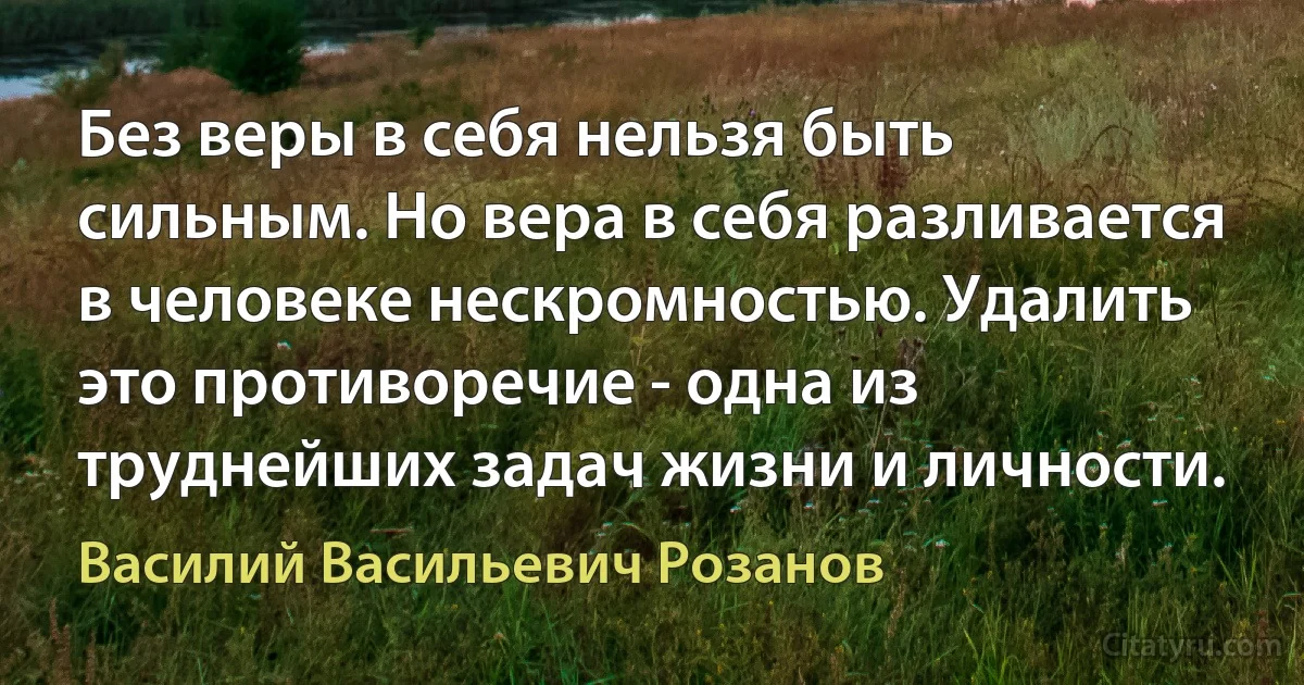 Без веры в себя нельзя быть сильным. Но вера в себя разливается в человеке нескромностью. Удалить это противоречие - одна из труднейших задач жизни и личности. (Василий Васильевич Розанов)