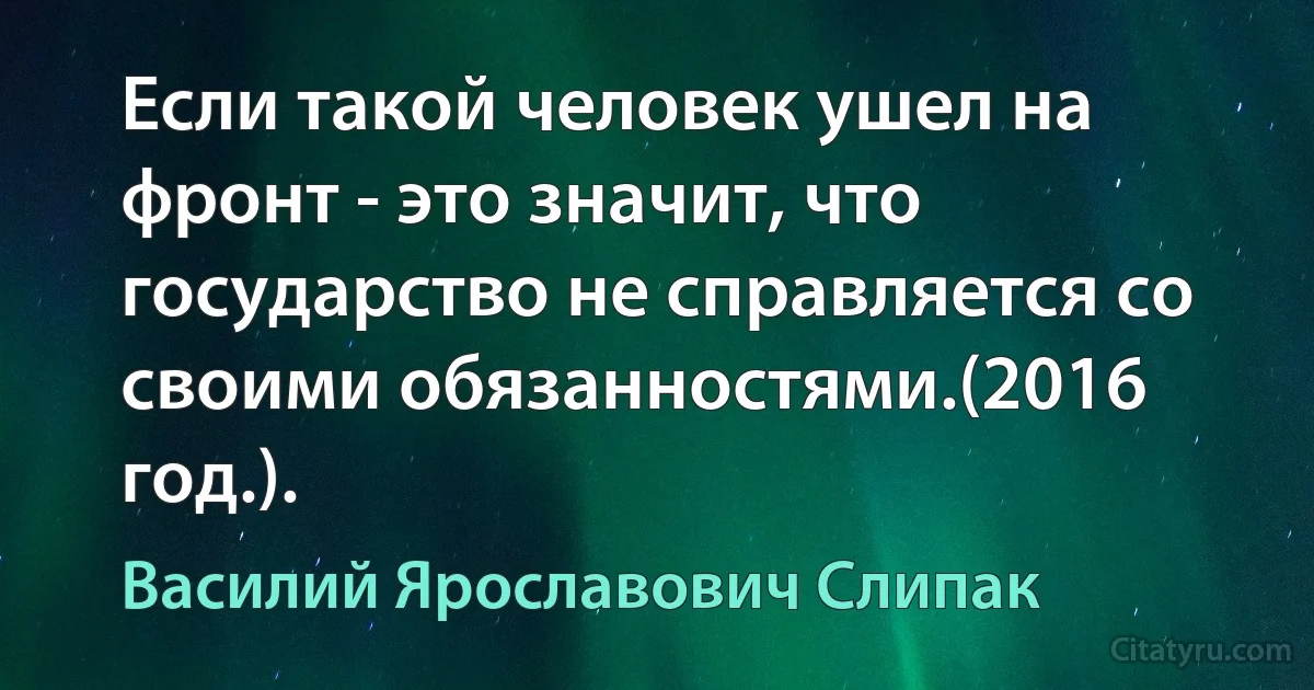 Если такой человек ушел на фронт - это значит, что государство не справляется со своими обязанностями.(2016 год.). (Василий Ярославович Слипак)