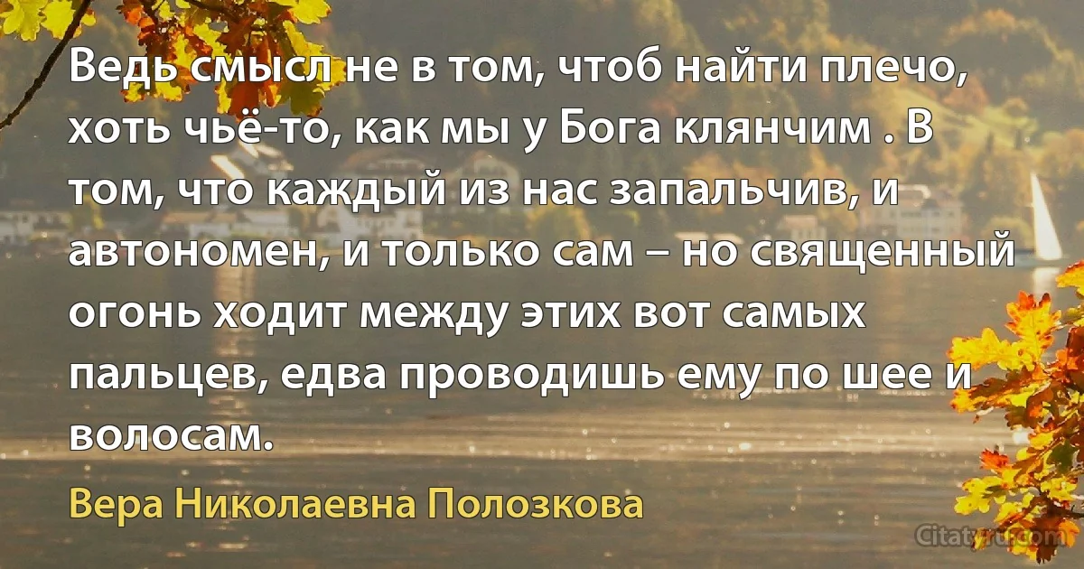 Ведь смысл не в том, чтоб найти плечо, хоть чьё-то, как мы у Бога клянчим . В том, что каждый из нас запальчив, и автономен, и только сам – но священный огонь ходит между этих вот самых пальцев, едва проводишь ему по шее и волосам. (Вера Николаевна Полозкова)