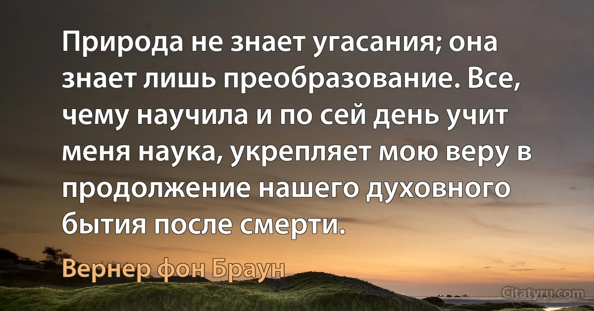 Природа не знает угасания; она знает лишь преобразование. Все, чему научила и по сей день учит меня наука, укрепляет мою веру в продолжение нашего духовного бытия после смерти. (Вернер фон Браун)