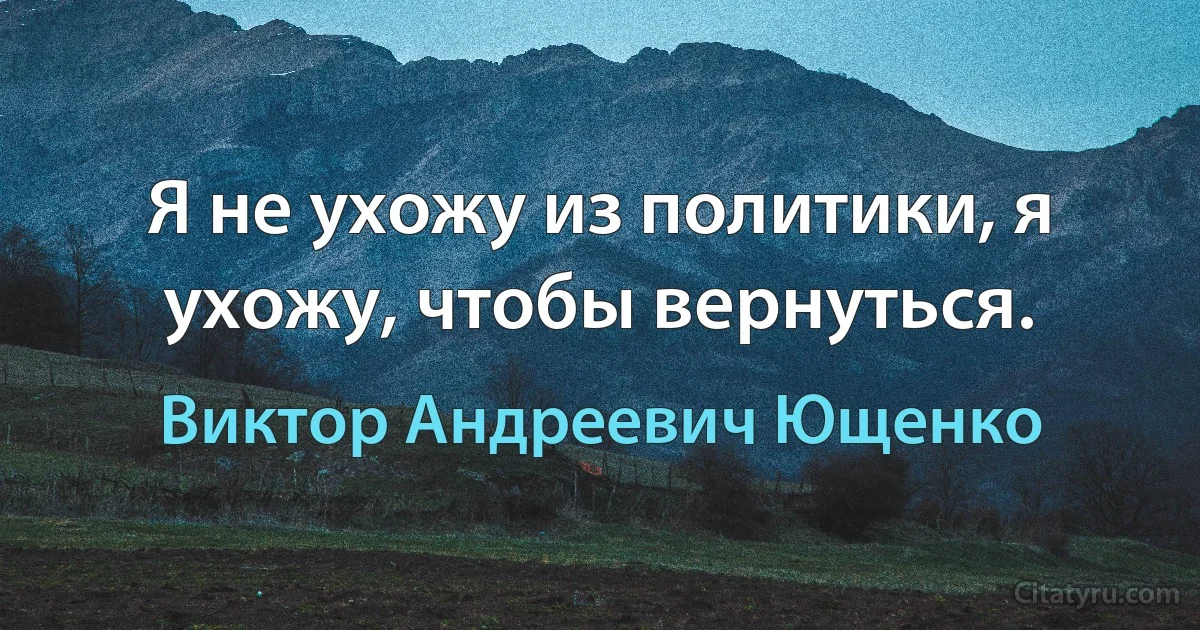 Я не ухожу из политики, я ухожу, чтобы вернуться. (Виктор Андреевич Ющенко)