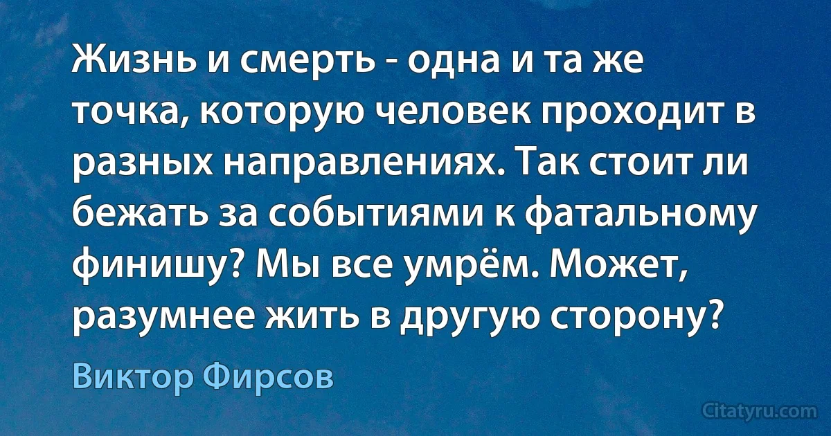 Жизнь и смерть - одна и та же точка, которую человек проходит в разных направлениях. Так стоит ли бежать за событиями к фатальному финишу? Мы все умрём. Может, разумнее жить в другую сторону? (Виктор Фирсов)