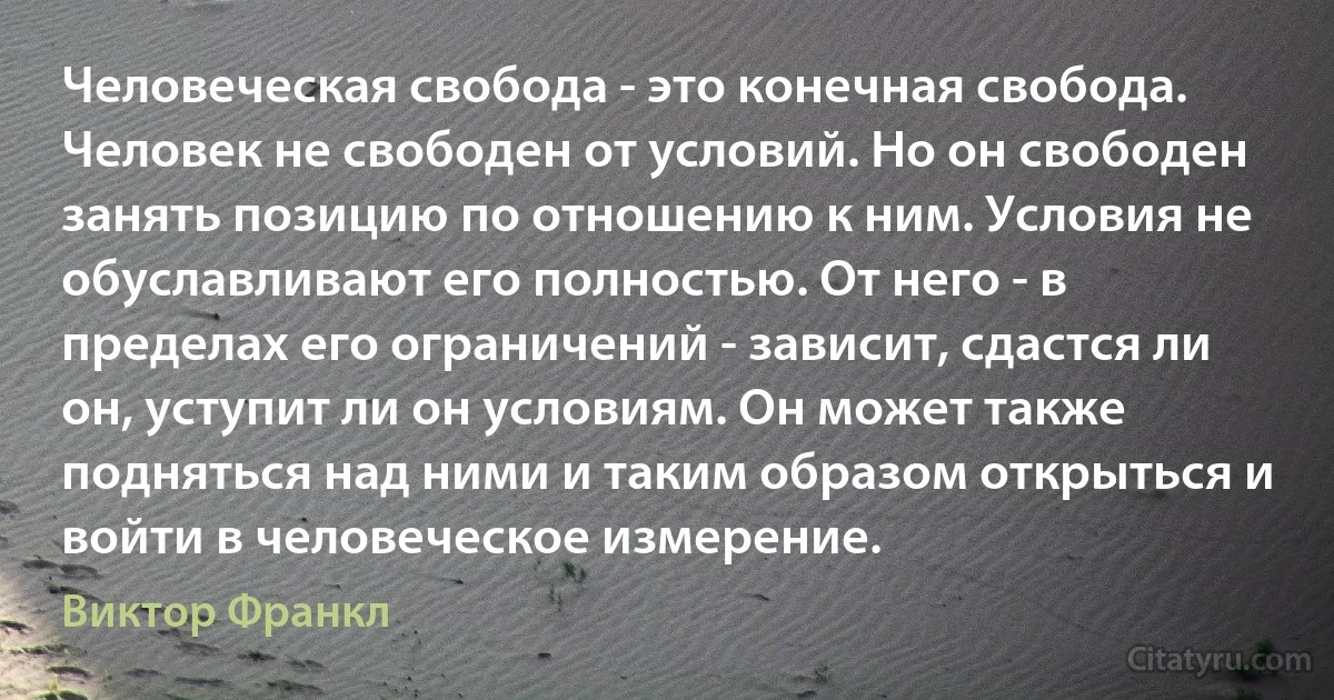 Человеческая свобода - это конечная свобода. Человек не свободен от условий. Но он свободен занять позицию по отношению к ним. Условия не обуславливают его полностью. От него - в пределах его ограничений - зависит, сдастся ли он, уступит ли он условиям. Он может также подняться над ними и таким образом открыться и войти в человеческое измерение. (Виктор Франкл)