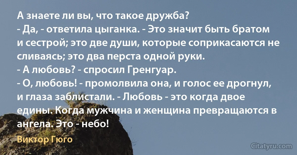 А знаете ли вы, что такое дружба?
- Да, - ответила цыганка. - Это значит быть братом и сестрой; это две души, которые соприкасаются не сливаясь; это два перста одной руки.
- А любовь? - спросил Гренгуар.
- О, любовь! - промолвила она, и голос ее дрогнул, и глаза заблистали. - Любовь - это когда двое едины. Когда мужчина и женщина превращаются в ангела. Это - небо! (Виктор Гюго)