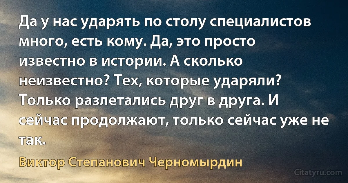 Да у нас ударять по столу специалистов много, есть кому. Да, это просто известно в истории. А сколько неизвестно? Тех, которые ударяли? Только разлетались друг в друга. И сейчас продолжают, только сейчас уже не так. (Виктор Степанович Черномырдин)