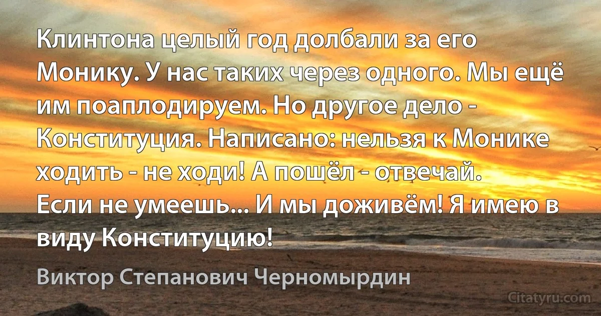 Клинтона целый год долбали за его Монику. У нас таких через одного. Мы ещё им поаплодируем. Но другое дело - Конституция. Написано: нельзя к Монике ходить - не ходи! А пошёл - отвечай. Если не умеешь... И мы доживём! Я имею в виду Конституцию! (Виктор Степанович Черномырдин)