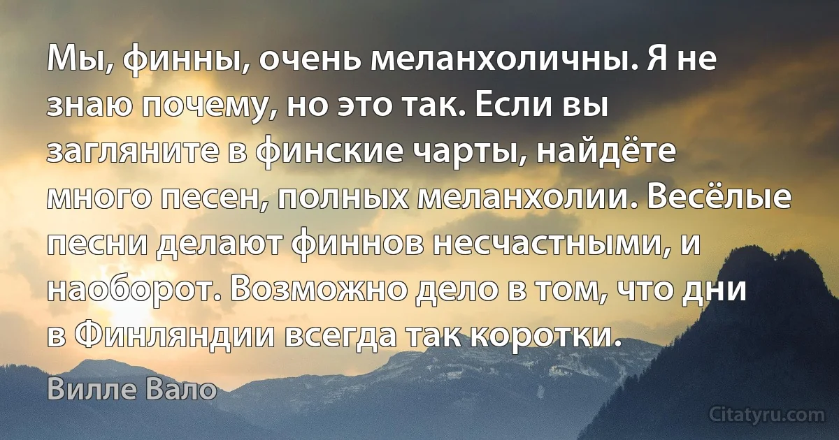 Мы, финны, очень меланхоличны. Я не знаю почему, но это так. Если вы загляните в финские чарты, найдёте много песен, полных меланхолии. Весёлые песни делают финнов несчастными, и наоборот. Возможно дело в том, что дни в Финляндии всегда так коротки. (Вилле Вало)