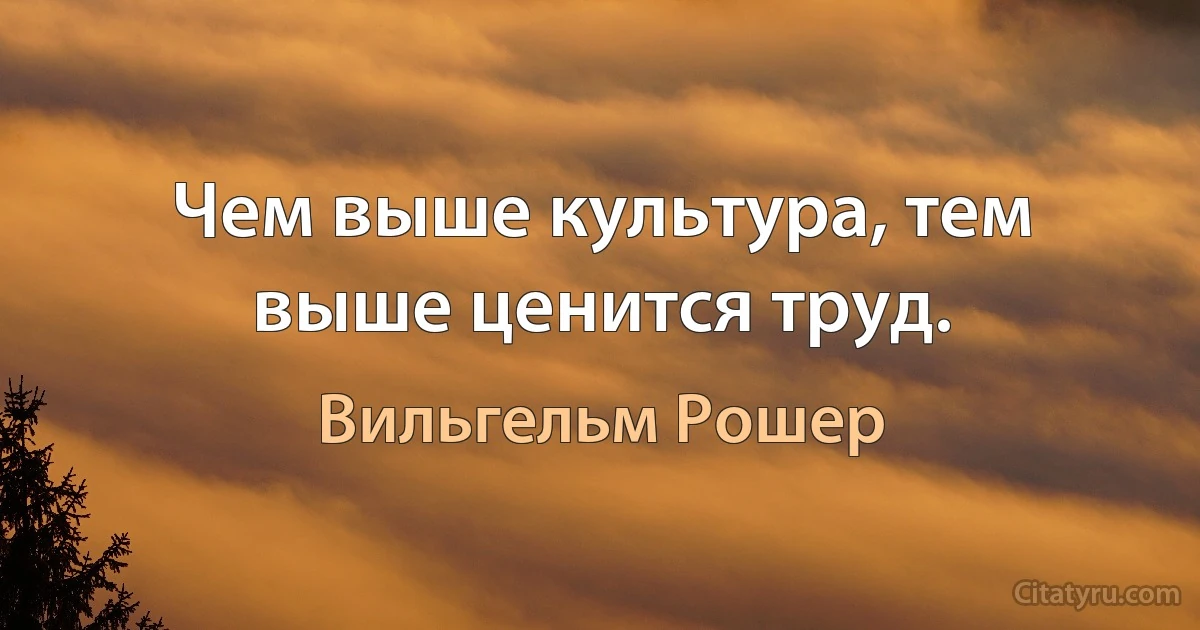 Чем выше культура, тем выше ценится труд. (Вильгельм Рошер)